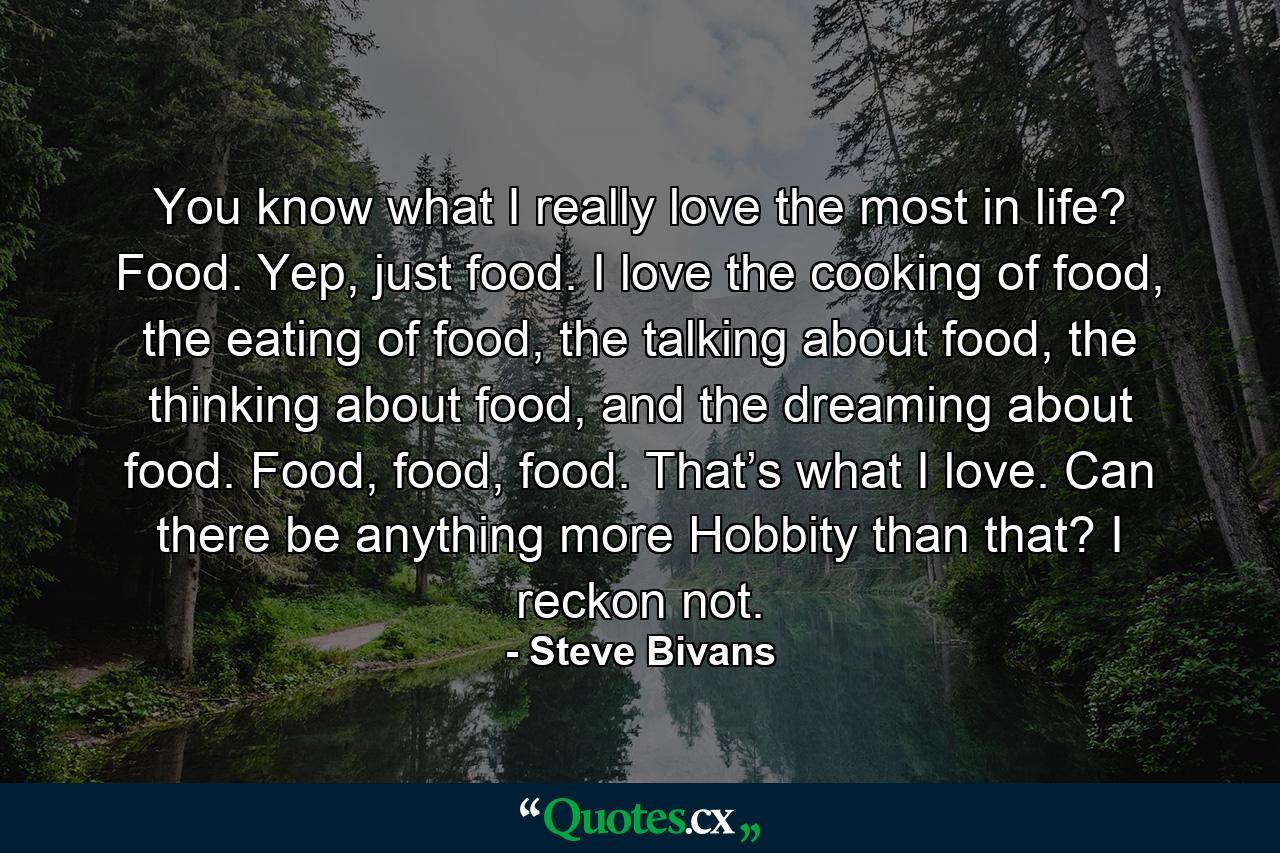 You know what I really love the most in life? Food. Yep, just food. I love the cooking of food, the eating of food, the talking about food, the thinking about food, and the dreaming about food. Food, food, food. That’s what I love. Can there be anything more Hobbity than that? I reckon not. - Quote by Steve Bivans