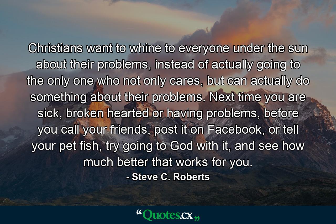 Christians want to whine to everyone under the sun about their problems, instead of actually going to the only one who not only cares, but can actually do something about their problems. Next time you are sick, broken hearted or having problems, before you call your friends, post it on Facebook, or tell your pet fish, try going to God with it, and see how much better that works for you. - Quote by Steve C. Roberts