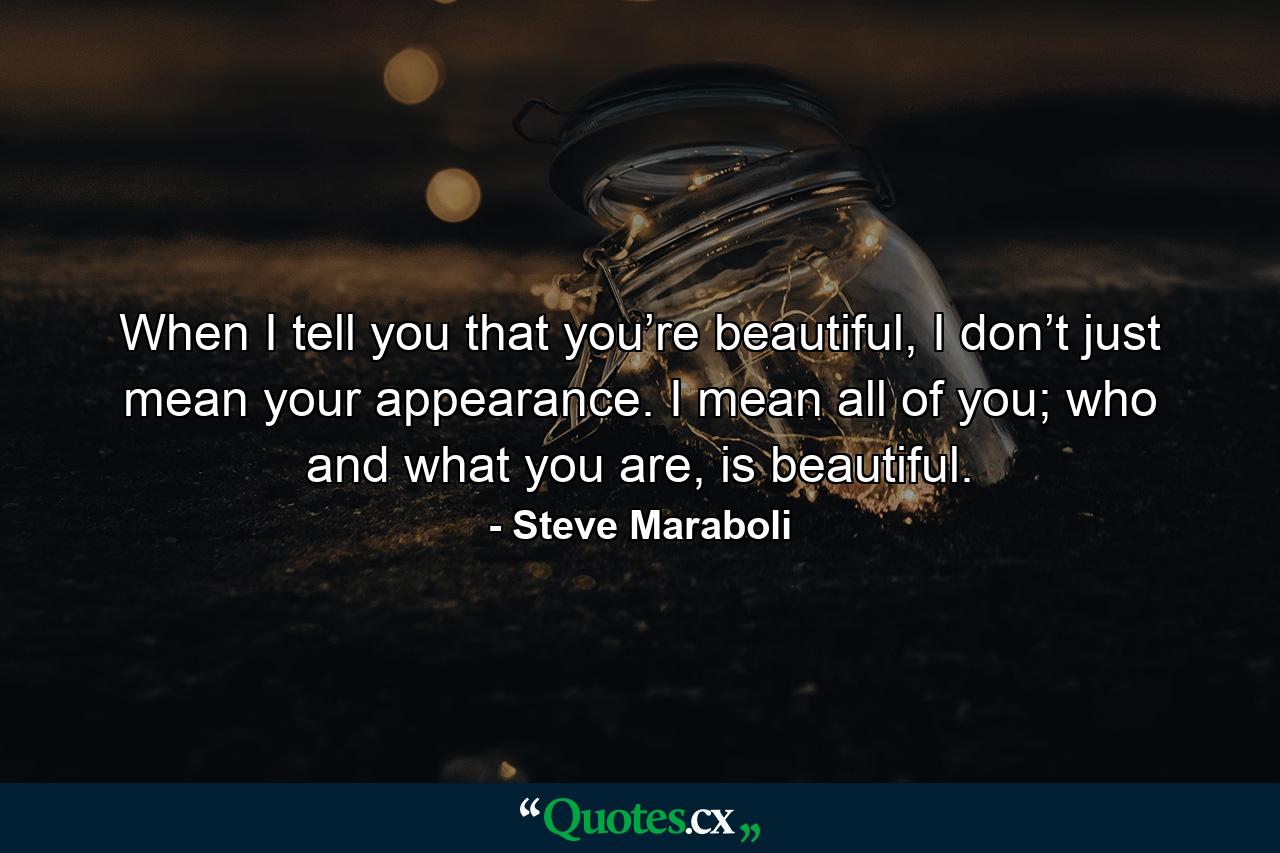 When I tell you that you’re beautiful, I don’t just mean your appearance. I mean all of you; who and what you are, is beautiful. - Quote by Steve Maraboli