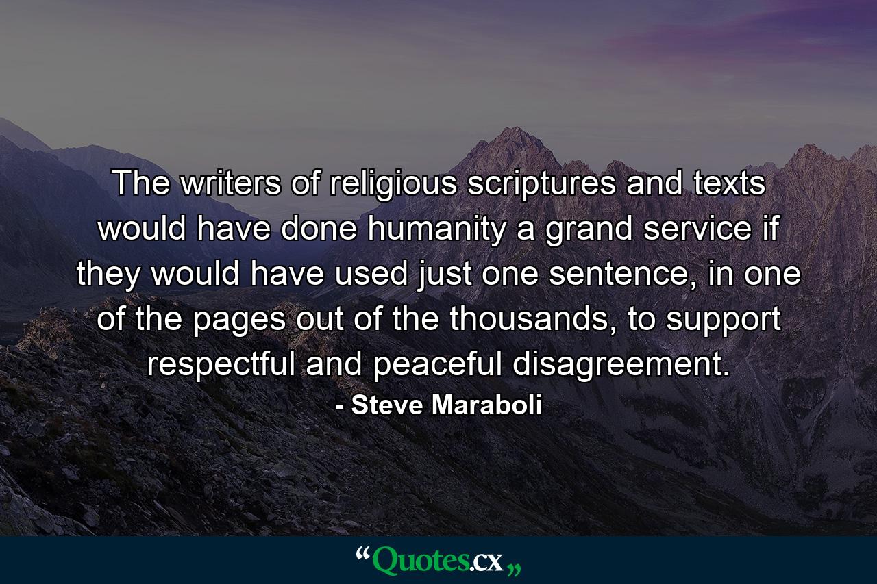 The writers of religious scriptures and texts would have done humanity a grand service if they would have used just one sentence, in one of the pages out of the thousands, to support respectful and peaceful disagreement. - Quote by Steve Maraboli