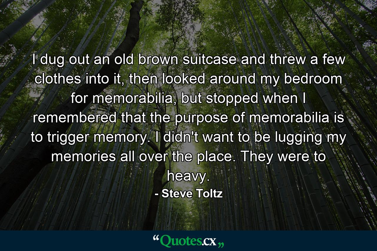 I dug out an old brown suitcase and threw a few clothes into it, then looked around my bedroom for memorabilia, but stopped when I remembered that the purpose of memorabilia is to trigger memory. I didn't want to be lugging my memories all over the place. They were to heavy. - Quote by Steve Toltz