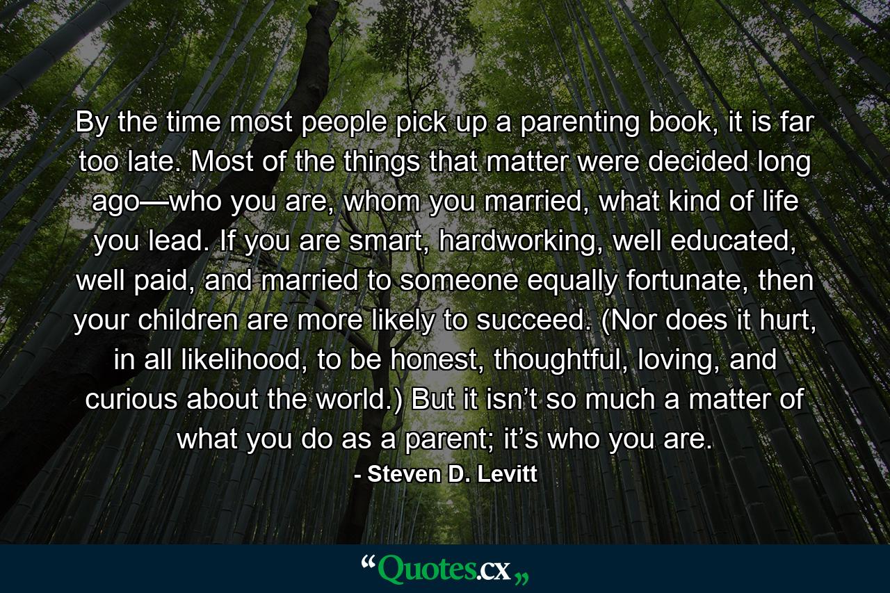 By the time most people pick up a parenting book, it is far too late. Most of the things that matter were decided long ago—who you are, whom you married, what kind of life you lead. If you are smart, hardworking, well educated, well paid, and married to someone equally fortunate, then your children are more likely to succeed. (Nor does it hurt, in all likelihood, to be honest, thoughtful, loving, and curious about the world.) But it isn’t so much a matter of what you do as a parent; it’s who you are. - Quote by Steven D. Levitt