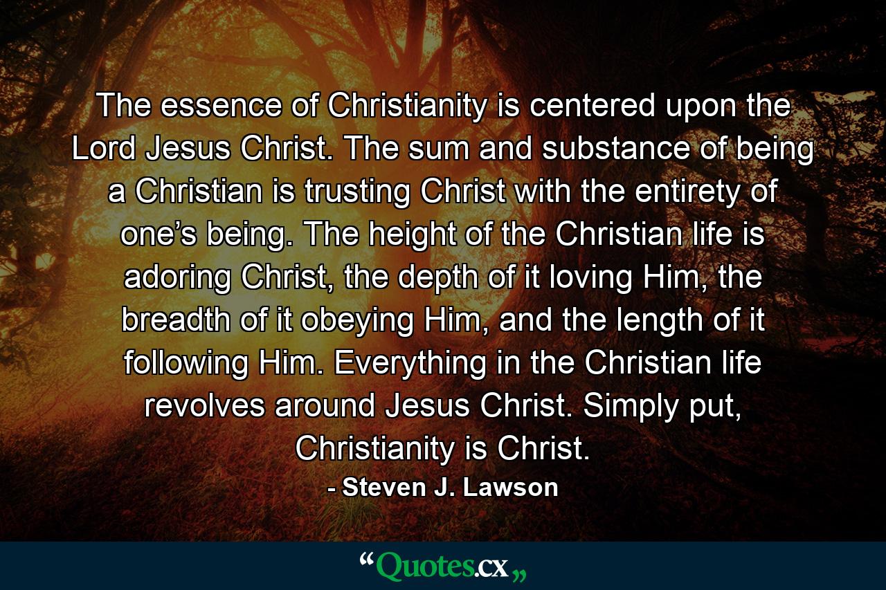 The essence of Christianity is centered upon the Lord Jesus Christ. The sum and substance of being a Christian is trusting Christ with the entirety of one’s being. The height of the Christian life is adoring Christ, the depth of it loving Him, the breadth of it obeying Him, and the length of it following Him. Everything in the Christian life revolves around Jesus Christ. Simply put, Christianity is Christ. - Quote by Steven J. Lawson