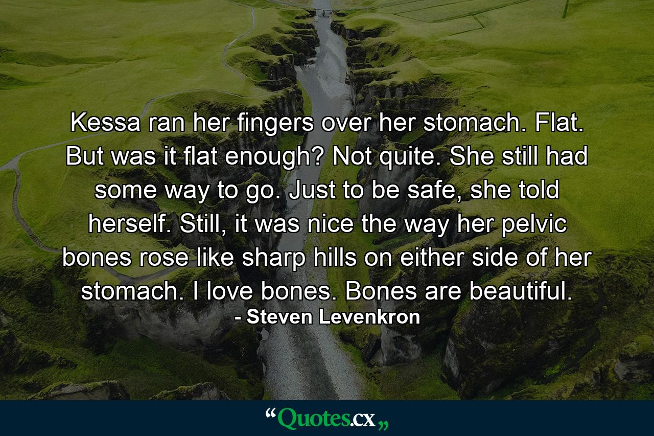 Kessa ran her fingers over her stomach. Flat. But was it flat enough? Not quite. She still had some way to go. Just to be safe, she told herself. Still, it was nice the way her pelvic bones rose like sharp hills on either side of her stomach. I love bones. Bones are beautiful. - Quote by Steven Levenkron