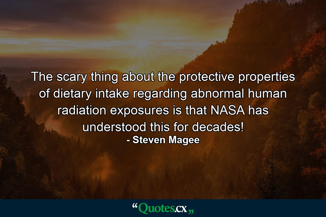 The scary thing about the protective properties of dietary intake regarding abnormal human radiation exposures is that NASA has understood this for decades! - Quote by Steven Magee