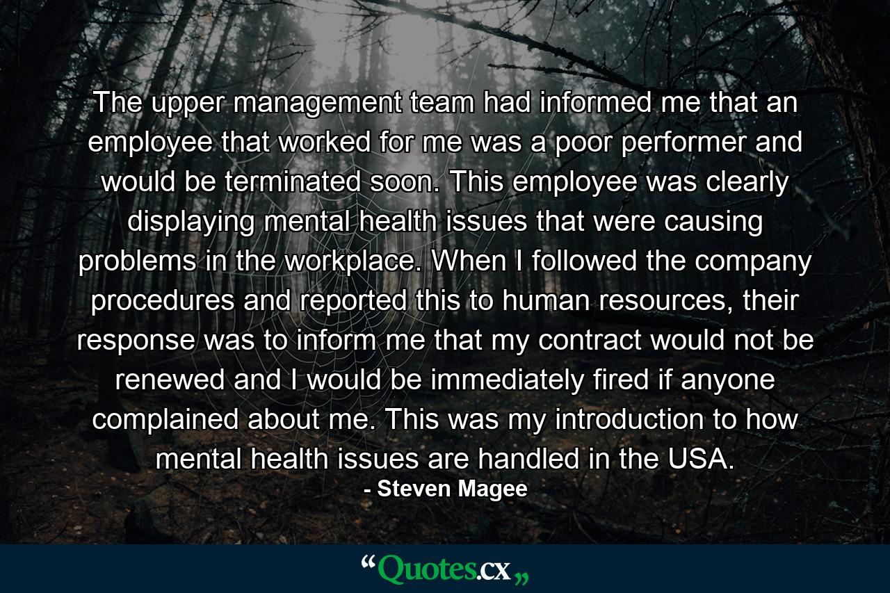 The upper management team had informed me that an employee that worked for me was a poor performer and would be terminated soon. This employee was clearly displaying mental health issues that were causing problems in the workplace. When I followed the company procedures and reported this to human resources, their response was to inform me that my contract would not be renewed and I would be immediately fired if anyone complained about me. This was my introduction to how mental health issues are handled in the USA. - Quote by Steven Magee