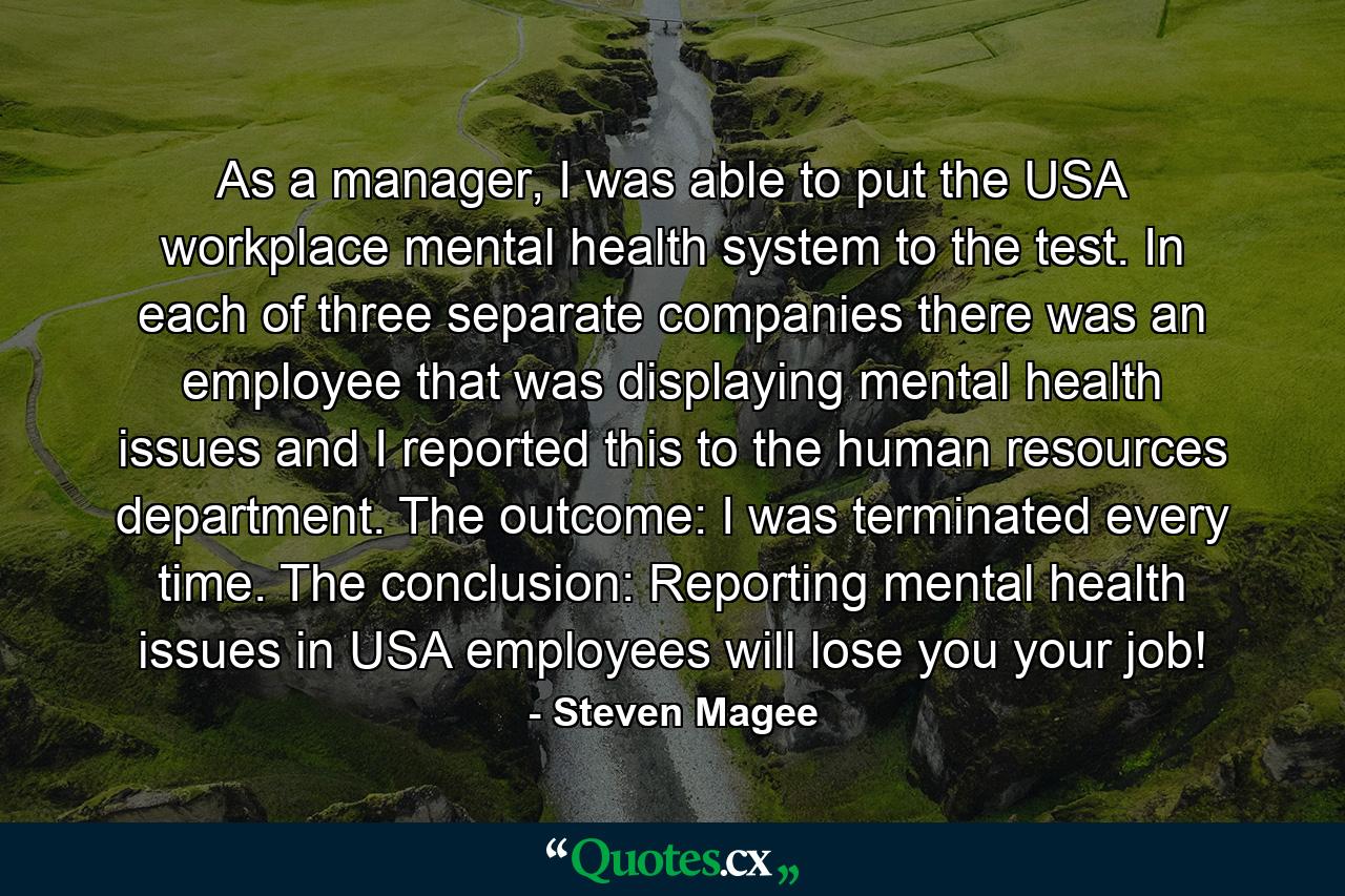 As a manager, I was able to put the USA workplace mental health system to the test. In each of three separate companies there was an employee that was displaying mental health issues and I reported this to the human resources department. The outcome: I was terminated every time. The conclusion: Reporting mental health issues in USA employees will lose you your job! - Quote by Steven Magee