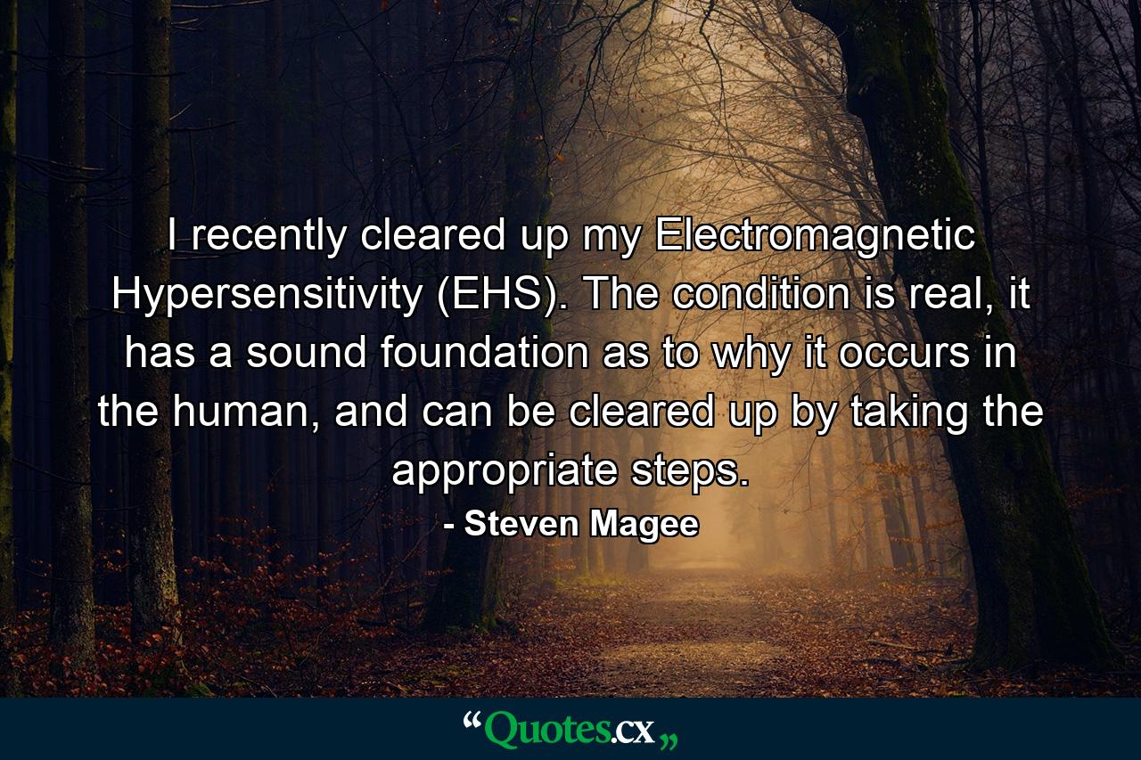 I recently cleared up my Electromagnetic Hypersensitivity (EHS). The condition is real, it has a sound foundation as to why it occurs in the human, and can be cleared up by taking the appropriate steps. - Quote by Steven Magee