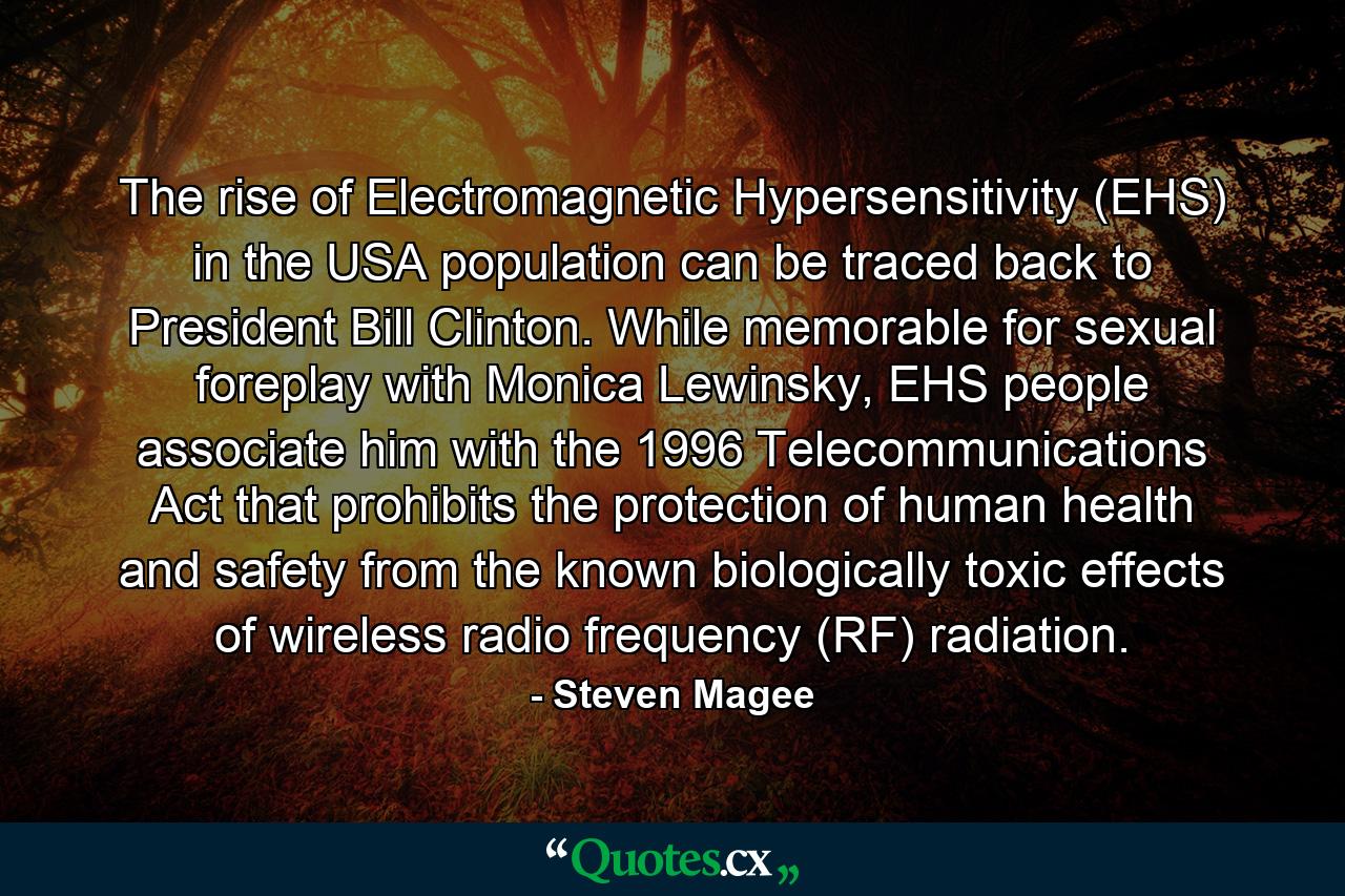 The rise of Electromagnetic Hypersensitivity (EHS) in the USA population can be traced back to President Bill Clinton. While memorable for sexual foreplay with Monica Lewinsky, EHS people associate him with the 1996 Telecommunications Act that prohibits the protection of human health and safety from the known biologically toxic effects of wireless radio frequency (RF) radiation. - Quote by Steven Magee