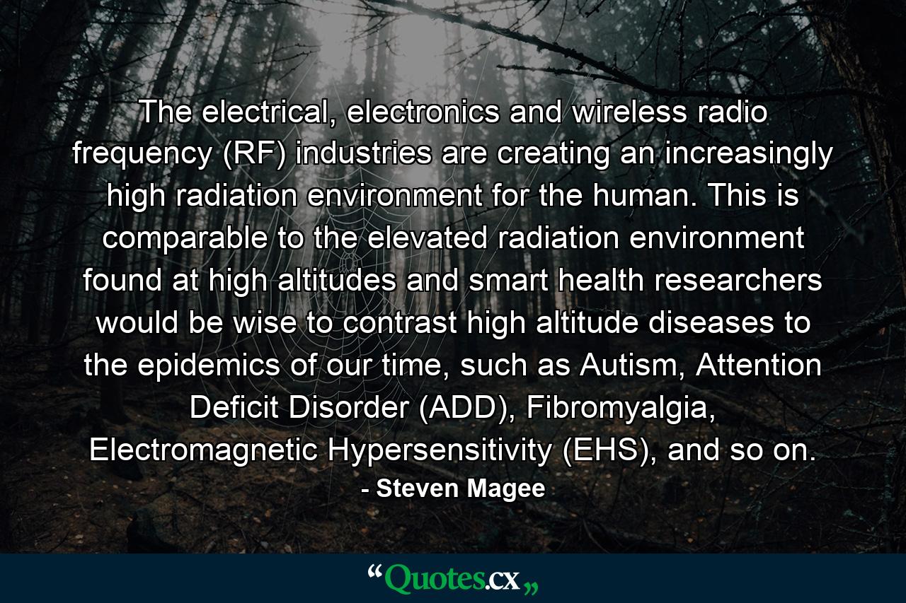 The electrical, electronics and wireless radio frequency (RF) industries are creating an increasingly high radiation environment for the human. This is comparable to the elevated radiation environment found at high altitudes and smart health researchers would be wise to contrast high altitude diseases to the epidemics of our time, such as Autism, Attention Deficit Disorder (ADD), Fibromyalgia, Electromagnetic Hypersensitivity (EHS), and so on. - Quote by Steven Magee