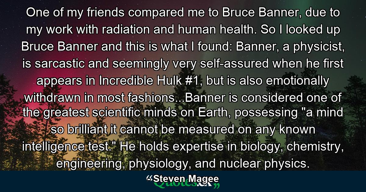 One of my friends compared me to Bruce Banner, due to my work with radiation and human health. So I looked up Bruce Banner and this is what I found: Banner, a physicist, is sarcastic and seemingly very self-assured when he first appears in Incredible Hulk #1, but is also emotionally withdrawn in most fashions...Banner is considered one of the greatest scientific minds on Earth, possessing 