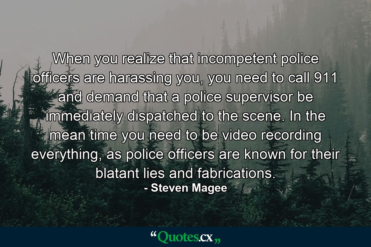 When you realize that incompetent police officers are harassing you, you need to call 911 and demand that a police supervisor be immediately dispatched to the scene. In the mean time you need to be video recording everything, as police officers are known for their blatant lies and fabrications. - Quote by Steven Magee