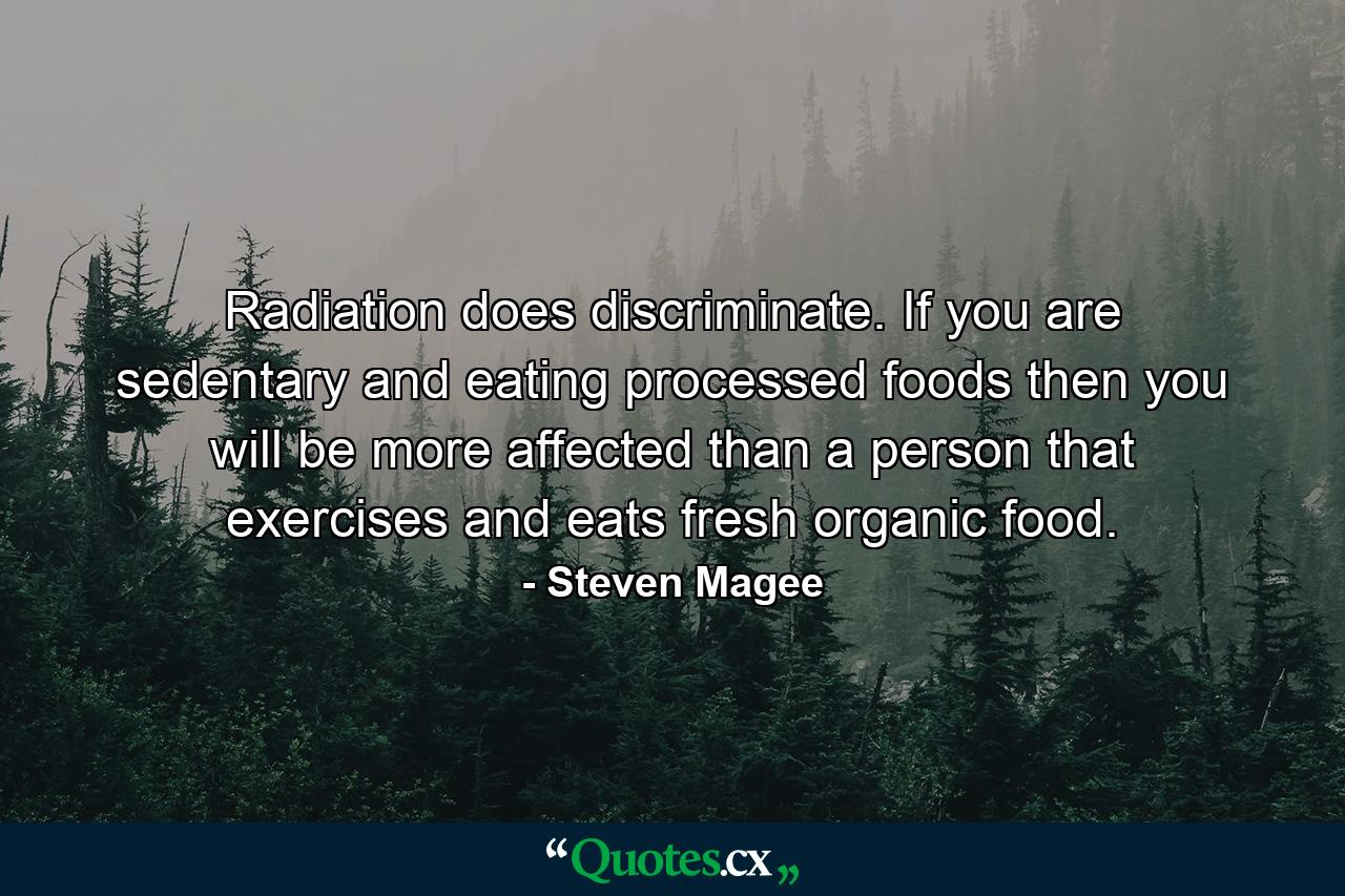 Radiation does discriminate. If you are sedentary and eating processed foods then you will be more affected than a person that exercises and eats fresh organic food. - Quote by Steven Magee