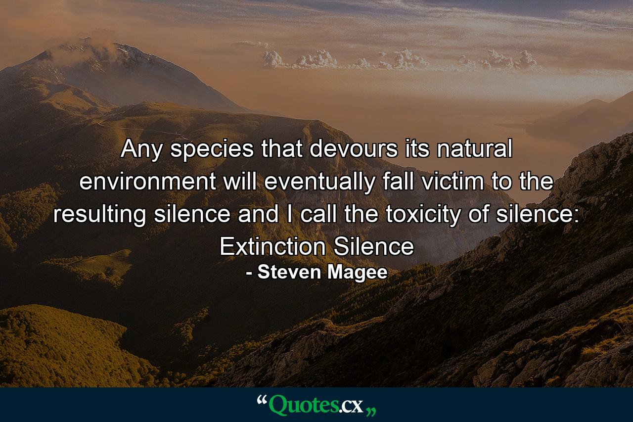 Any species that devours its natural environment will eventually fall victim to the resulting silence and I call the toxicity of silence: Extinction Silence - Quote by Steven Magee