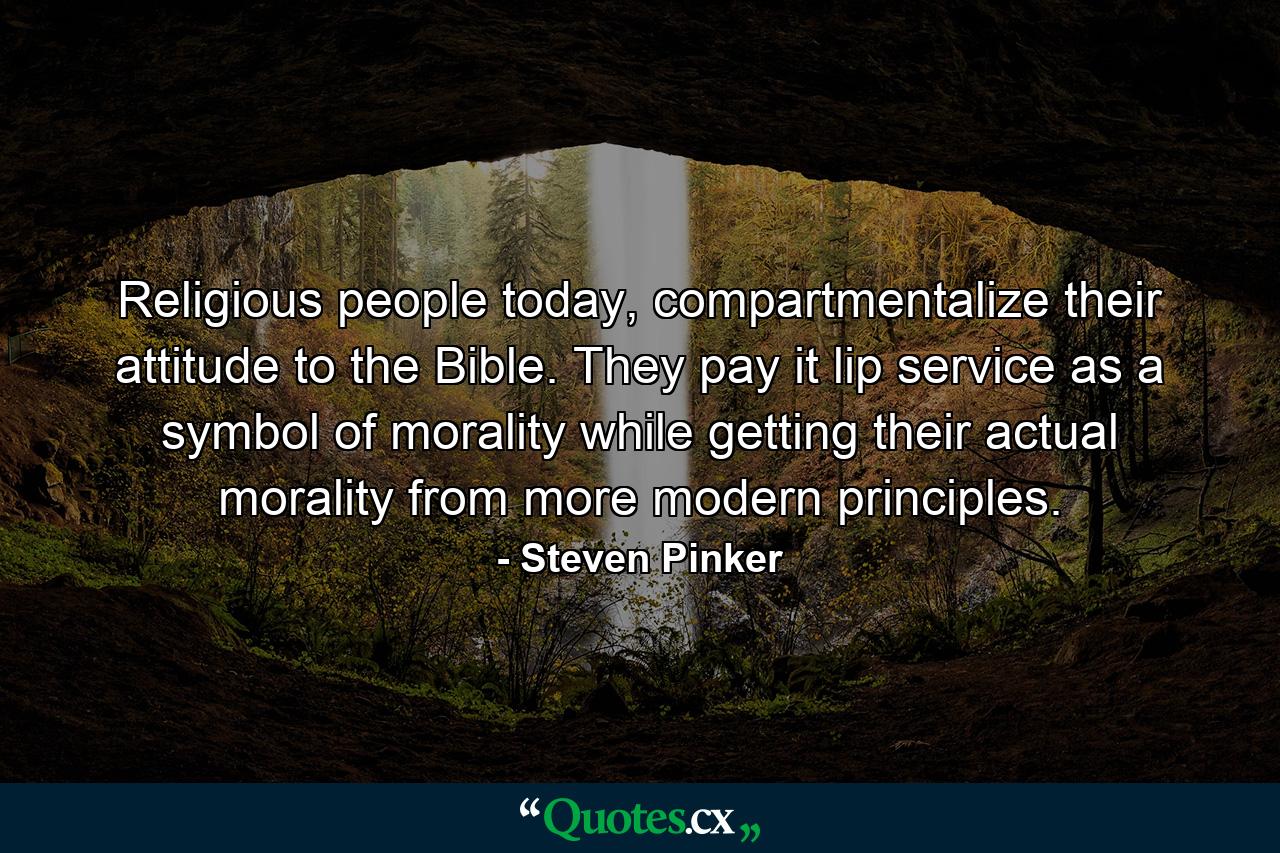 Religious people today, compartmentalize their attitude to the Bible. They pay it lip service as a symbol of morality while getting their actual morality from more modern principles. - Quote by Steven Pinker