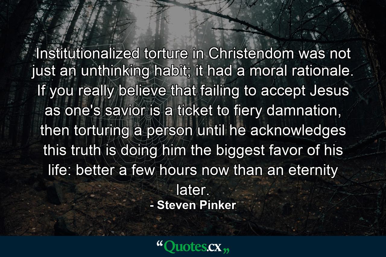 Institutionalized torture in Christendom was not just an unthinking habit; it had a moral rationale. If you really believe that failing to accept Jesus as one's savior is a ticket to fiery damnation, then torturing a person until he acknowledges this truth is doing him the biggest favor of his life: better a few hours now than an eternity later. - Quote by Steven Pinker