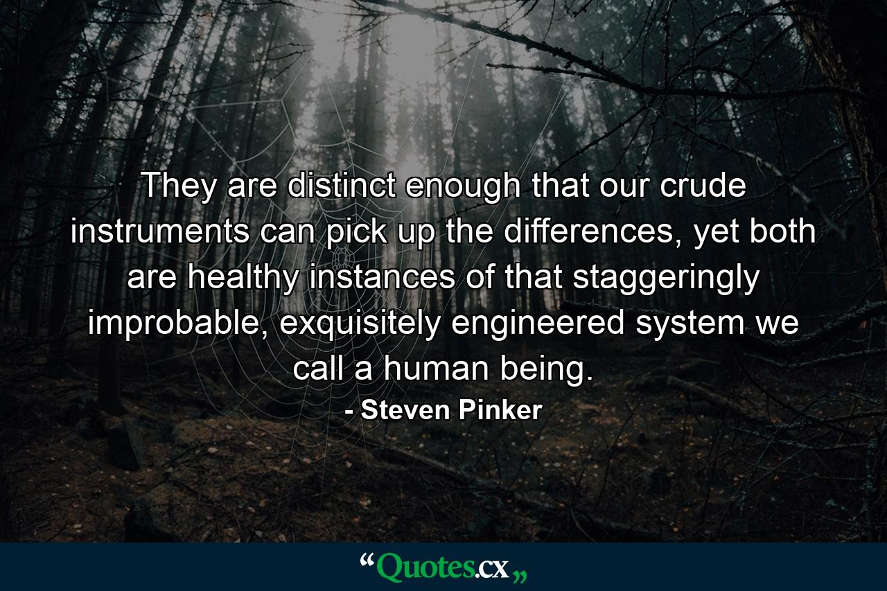 They are distinct enough that our crude instruments can pick up the differences, yet both are healthy instances of that staggeringly improbable, exquisitely engineered system we call a human being. - Quote by Steven Pinker