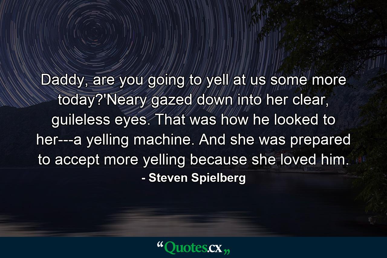 Daddy, are you going to yell at us some more today?'Neary gazed down into her clear, guileless eyes. That was how he looked to her---a yelling machine. And she was prepared to accept more yelling because she loved him. - Quote by Steven Spielberg