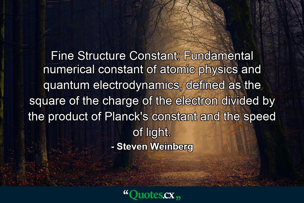 Fine Structure Constant: Fundamental numerical constant of atomic physics and quantum electrodynamics, defined as the square of the charge of the electron divided by the product of Planck's constant and the speed of light. - Quote by Steven Weinberg