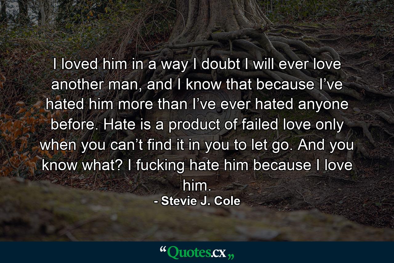 I loved him in a way I doubt I will ever love another man, and I know that because I’ve hated him more than I’ve ever hated anyone before. Hate is a product of failed love only when you can’t find it in you to let go. And you know what? I fucking hate him because I love him. - Quote by Stevie J. Cole