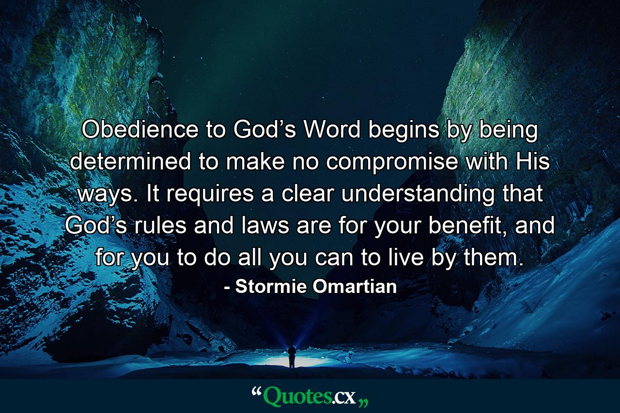 Obedience to God’s Word begins by being determined to make no compromise with His ways. It requires a clear understanding that God’s rules and laws are for your benefit, and for you to do all you can to live by them. - Quote by Stormie Omartian