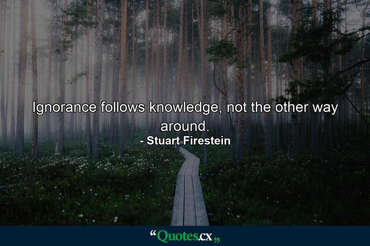 Ignorance follows knowledge, not the other way around. - Quote by Stuart Firestein