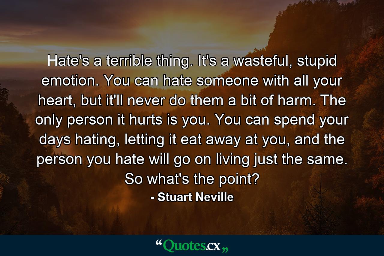 Hate's a terrible thing. It's a wasteful, stupid emotion. You can hate someone with all your heart, but it'll never do them a bit of harm. The only person it hurts is you. You can spend your days hating, letting it eat away at you, and the person you hate will go on living just the same. So what's the point? - Quote by Stuart Neville