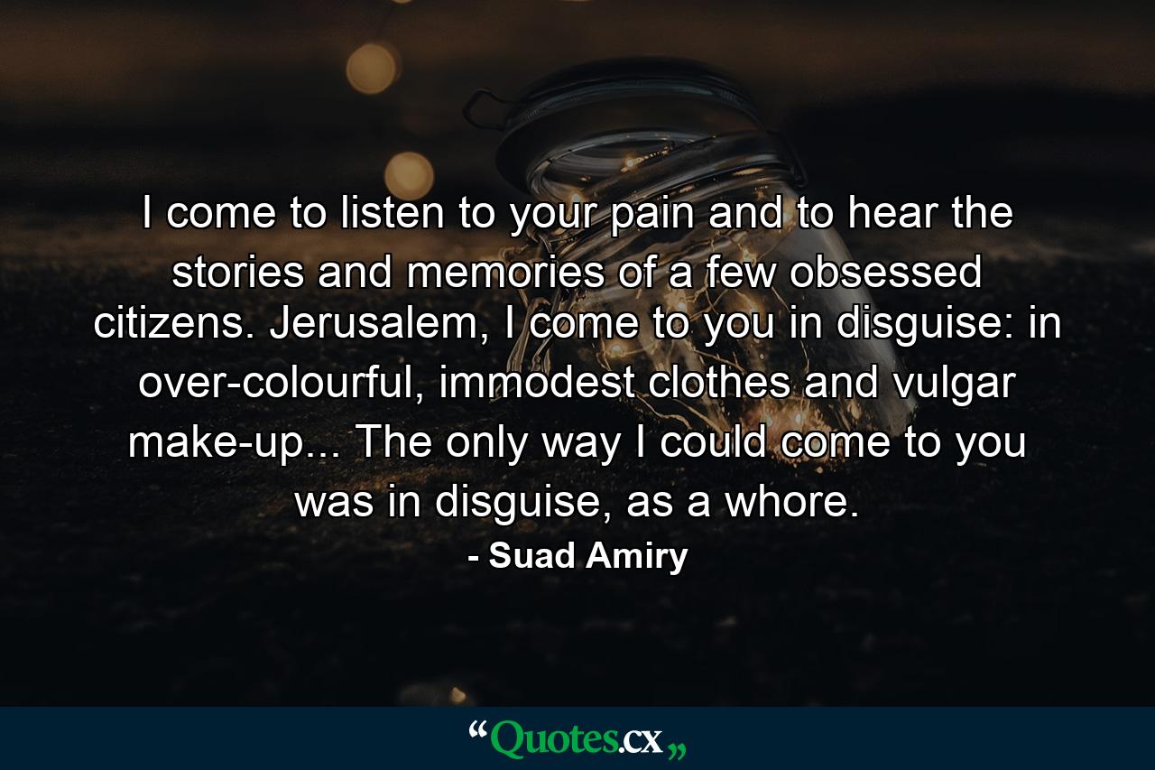 I come to listen to your pain and to hear the stories and memories of a few obsessed citizens. Jerusalem, I come to you in disguise: in over-colourful, immodest clothes and vulgar make-up... The only way I could come to you was in disguise, as a whore. - Quote by Suad Amiry