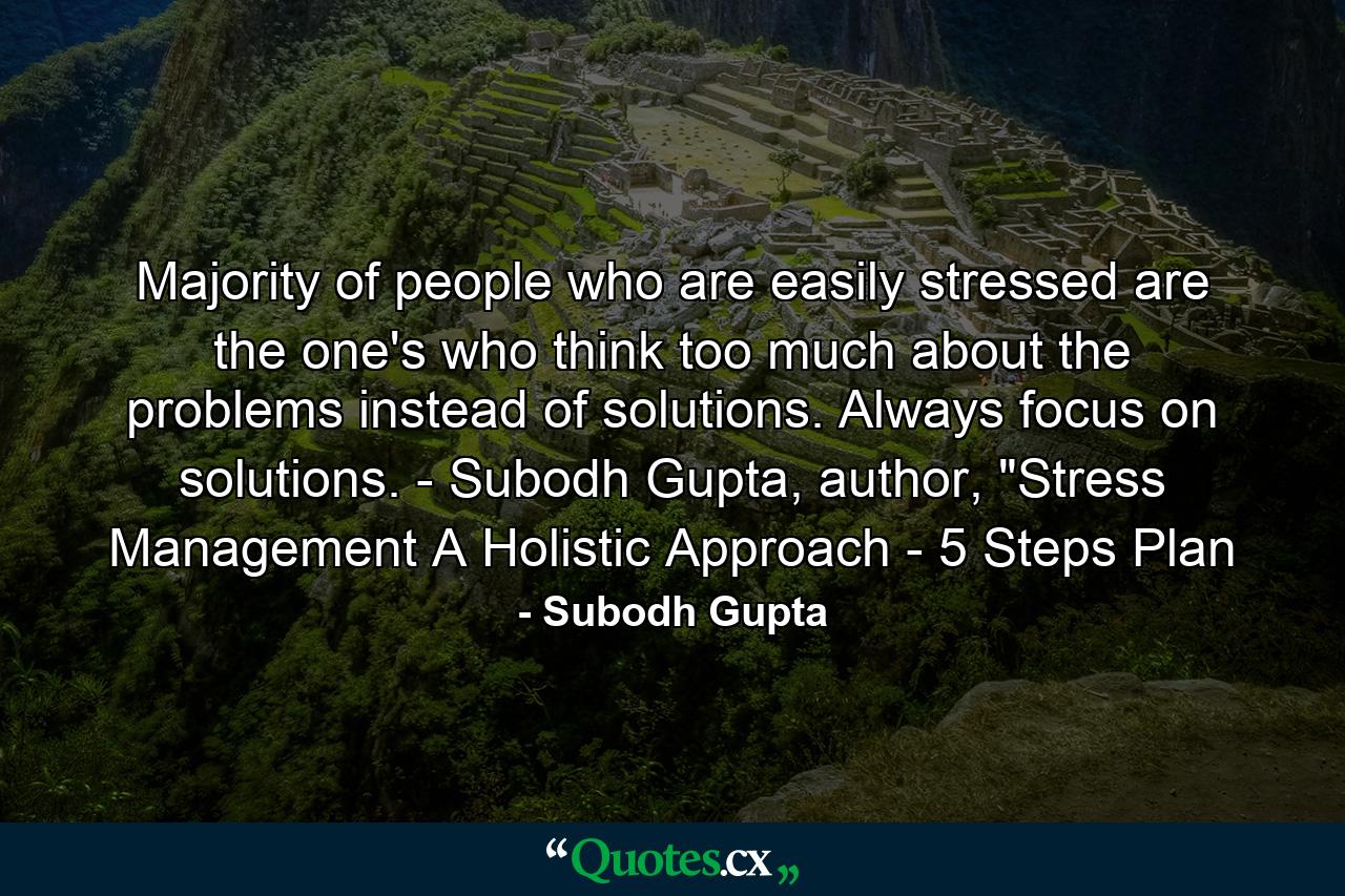 Majority of people who are easily stressed are the one's who think too much about the problems instead of solutions. Always focus on solutions. - Subodh Gupta, author, 