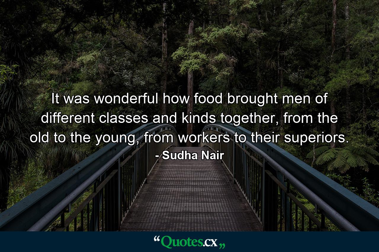 It was wonderful how food brought men of different classes and kinds together, from the old to the young, from workers to their superiors. - Quote by Sudha Nair