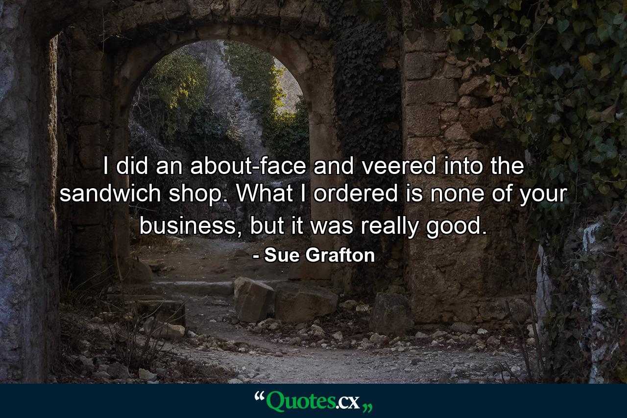 I did an about-face and veered into the sandwich shop. What I ordered is none of your business, but it was really good. - Quote by Sue Grafton