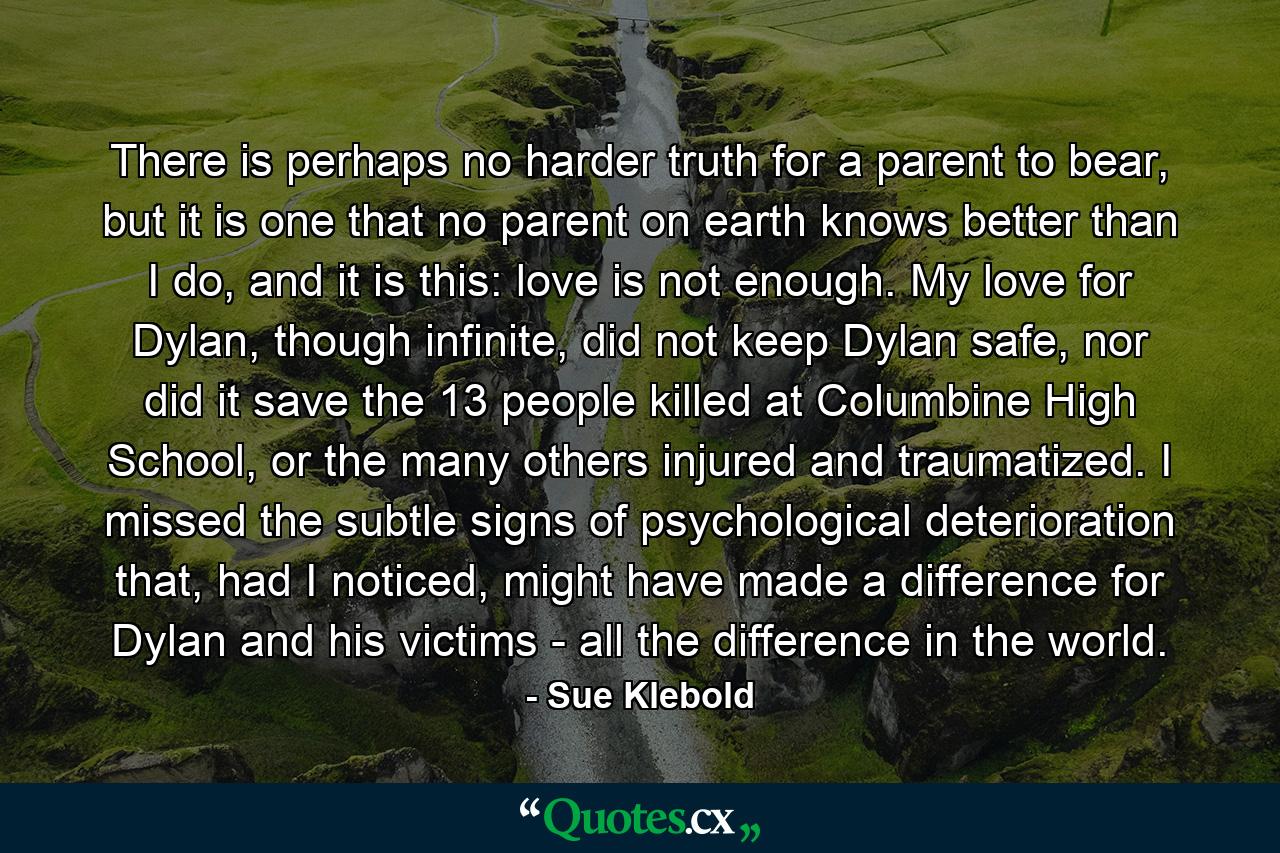 There is perhaps no harder truth for a parent to bear, but it is one that no parent on earth knows better than I do, and it is this: love is not enough. My love for Dylan, though infinite, did not keep Dylan safe, nor did it save the 13 people killed at Columbine High School, or the many others injured and traumatized. I missed the subtle signs of psychological deterioration that, had I noticed, might have made a difference for Dylan and his victims - all the difference in the world. - Quote by Sue Klebold