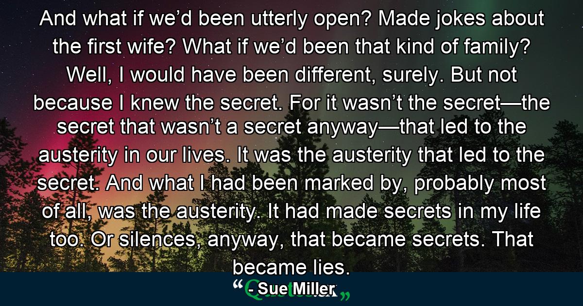 And what if we’d been utterly open? Made jokes about the first wife? What if we’d been that kind of family? Well, I would have been different, surely. But not because I knew the secret. For it wasn’t the secret—the secret that wasn’t a secret anyway—that led to the austerity in our lives. It was the austerity that led to the secret. And what I had been marked by, probably most of all, was the austerity. It had made secrets in my life too. Or silences, anyway, that became secrets. That became lies. - Quote by Sue Miller