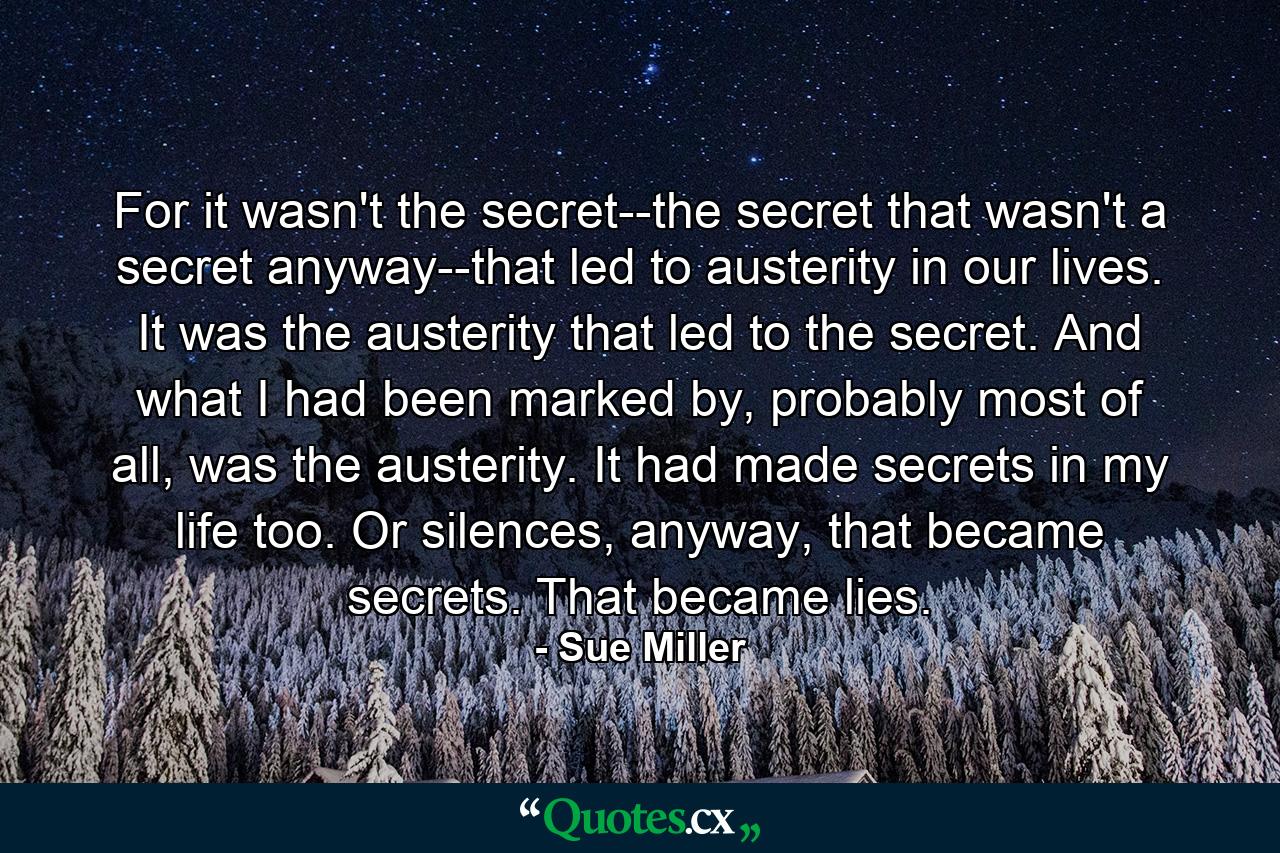 For it wasn't the secret--the secret that wasn't a secret anyway--that led to austerity in our lives. It was the austerity that led to the secret. And what I had been marked by, probably most of all, was the austerity. It had made secrets in my life too. Or silences, anyway, that became secrets. That became lies. - Quote by Sue Miller