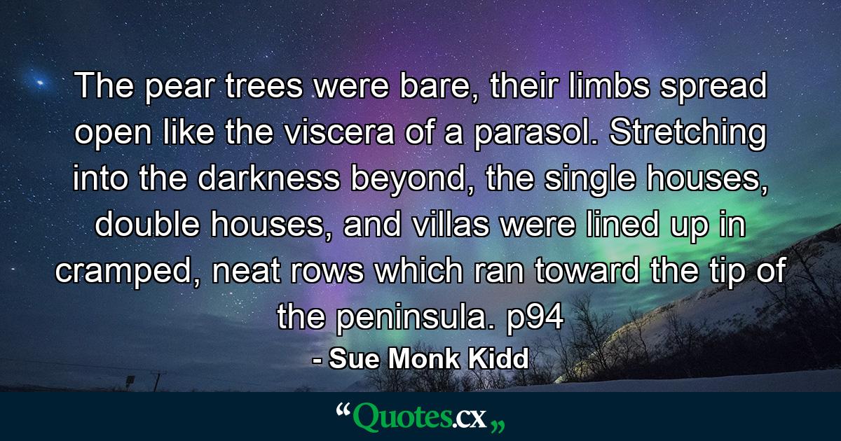 The pear trees were bare, their limbs spread open like the viscera of a parasol. Stretching into the darkness beyond, the single houses, double houses, and villas were lined up in cramped, neat rows which ran toward the tip of the peninsula. p94 - Quote by Sue Monk Kidd