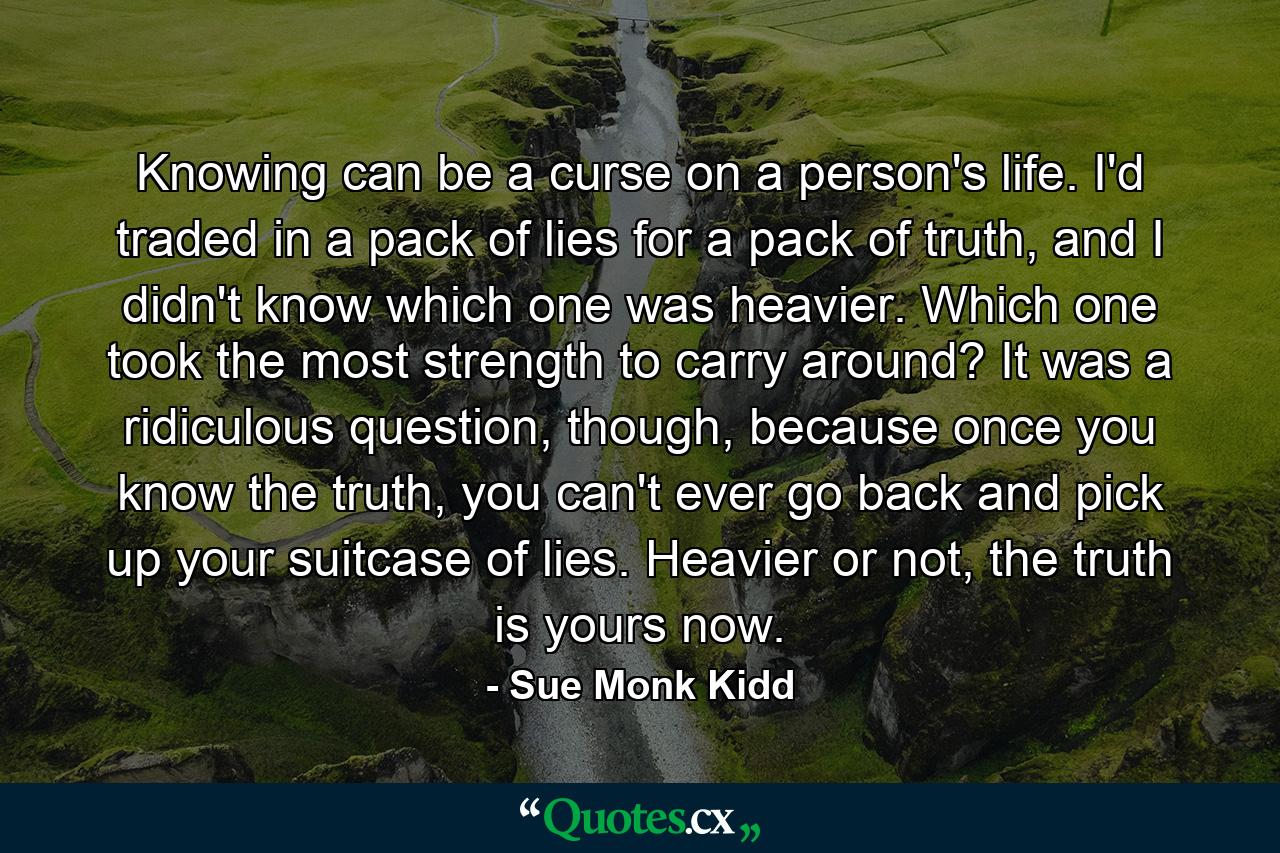 Knowing can be a curse on a person's life. I'd traded in a pack of lies for a pack of truth, and I didn't know which one was heavier. Which one took the most strength to carry around? It was a ridiculous question, though, because once you know the truth, you can't ever go back and pick up your suitcase of lies. Heavier or not, the truth is yours now. - Quote by Sue Monk Kidd