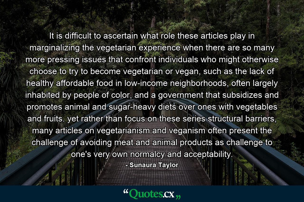 It is difficult to ascertain what role these articles play in marginalizing the vegetarian experience when there are so many more pressing issues that confront individuals who might otherwise choose to try to become vegetarian or vegan, such as the lack of healthy affordable food in low-income neighborhoods, often largely inhabited by people of color, and a government that subsidizes and promotes animal and sugar-heavy diets over ones with vegetables and fruits. yet rather than focus on these series structural barriers, many articles on vegetarianism and veganism often present the challenge of avoiding meat and animal products as challenge to one's very own normalcy and acceptability. - Quote by Sunaura Taylor