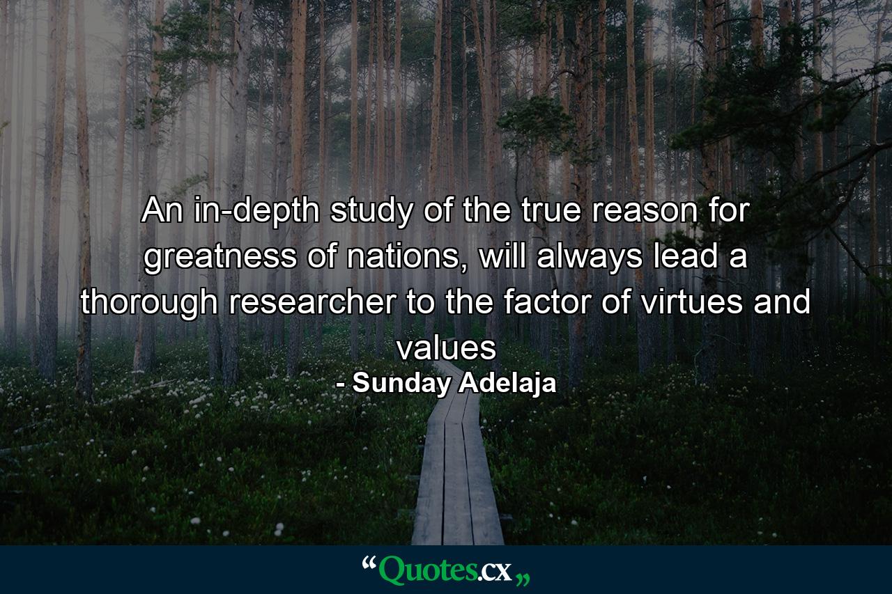 An in-depth study of the true reason for greatness of nations, will always lead a thorough researcher to the factor of virtues and values - Quote by Sunday Adelaja