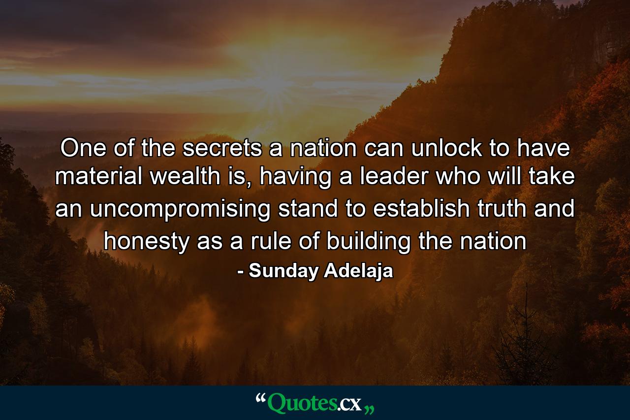 One of the secrets a nation can unlock to have material wealth is, having a leader who will take an uncompromising stand to establish truth and honesty as a rule of building the nation - Quote by Sunday Adelaja