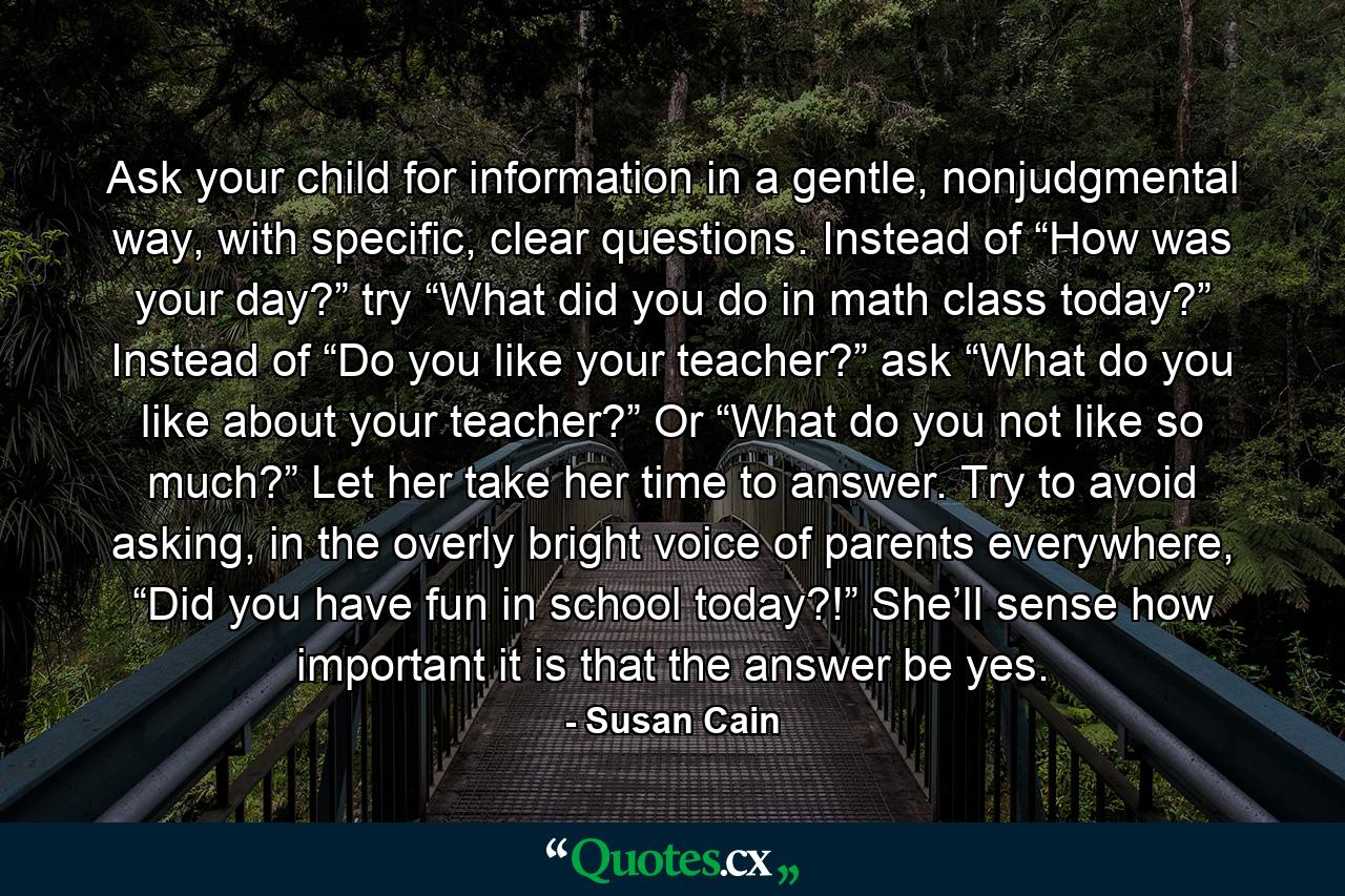 Ask your child for information in a gentle, nonjudgmental way, with specific, clear questions. Instead of “How was your day?” try “What did you do in math class today?” Instead of “Do you like your teacher?” ask “What do you like about your teacher?” Or “What do you not like so much?” Let her take her time to answer. Try to avoid asking, in the overly bright voice of parents everywhere, “Did you have fun in school today?!” She’ll sense how important it is that the answer be yes. - Quote by Susan Cain