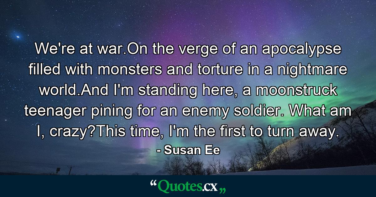 We're at war.On the verge of an apocalypse filled with monsters and torture in a nightmare world.And I'm standing here, a moonstruck teenager pining for an enemy soldier. What am I, crazy?This time, I'm the first to turn away. - Quote by Susan Ee