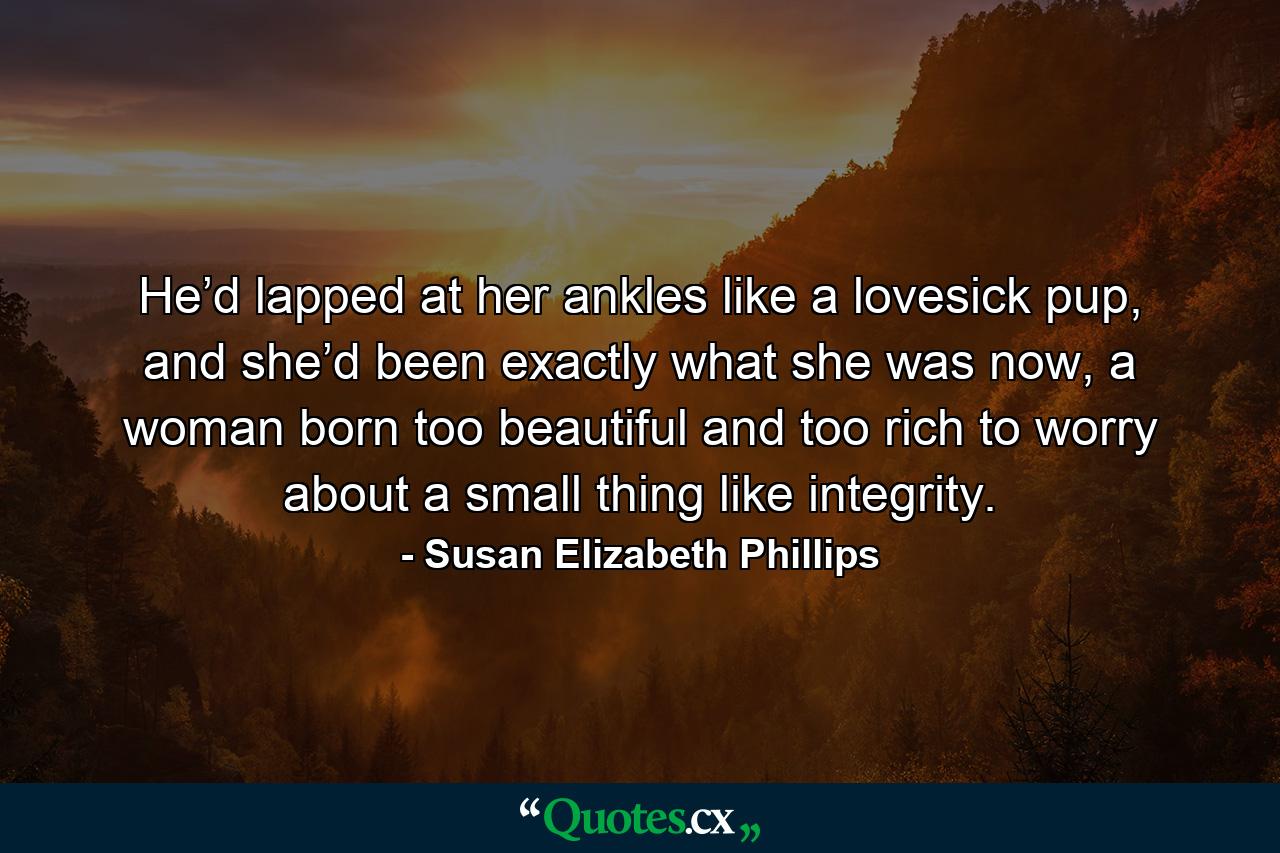 He’d lapped at her ankles like a lovesick pup, and she’d been exactly what she was now, a woman born too beautiful and too rich to worry about a small thing like integrity. - Quote by Susan Elizabeth Phillips