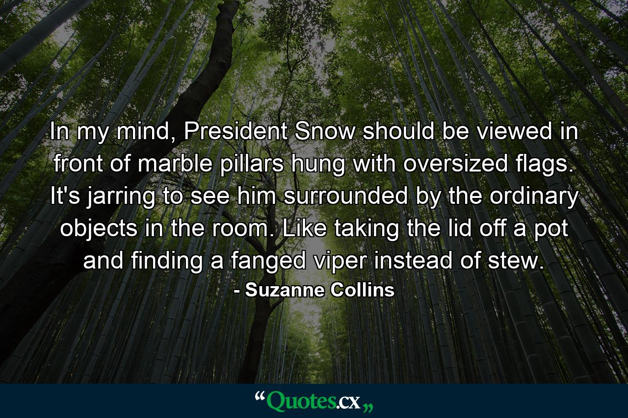 In my mind, President Snow should be viewed in front of marble pillars hung with oversized flags. It's jarring to see him surrounded by the ordinary objects in the room. Like taking the lid off a pot and finding a fanged viper instead of stew. - Quote by Suzanne Collins