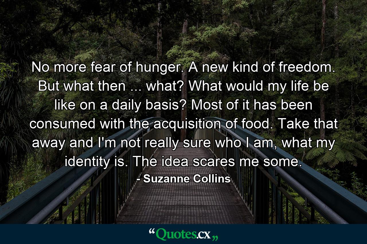 No more fear of hunger. A new kind of freedom. But what then ... what? What would my life be like on a daily basis? Most of it has been consumed with the acquisition of food. Take that away and I'm not really sure who I am, what my identity is. The idea scares me some. - Quote by Suzanne Collins