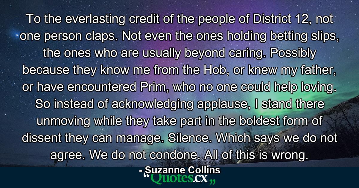 To the everlasting credit of the people of District 12, not one person claps. Not even the ones holding betting slips, the ones who are usually beyond caring. Possibly because they know me from the Hob, or knew my father, or have encountered Prim, who no one could help loving. So instead of acknowledging applause, I stand there unmoving while they take part in the boldest form of dissent they can manage. Silence. Which says we do not agree. We do not condone. All of this is wrong. - Quote by Suzanne Collins