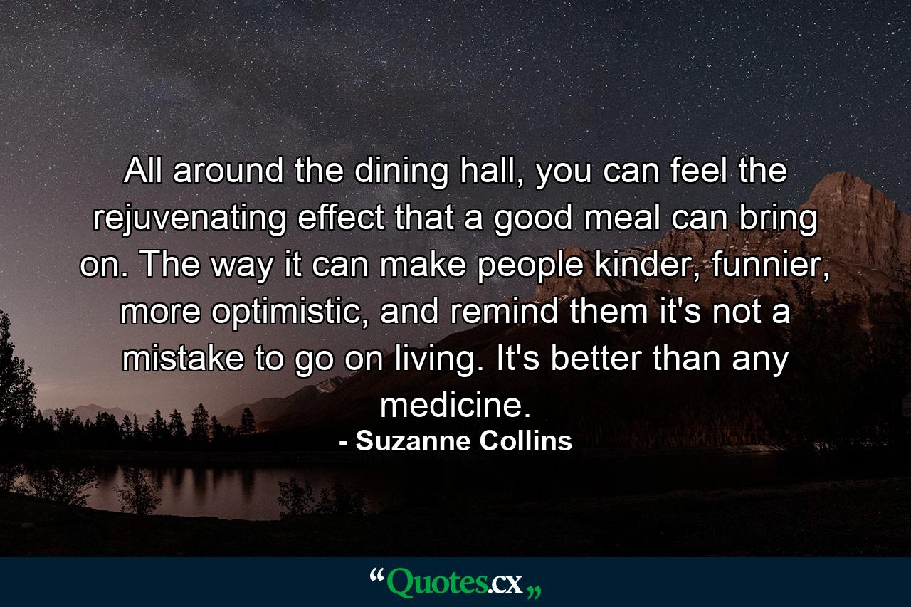 All around the dining hall, you can feel the rejuvenating effect that a good meal can bring on. The way it can make people kinder, funnier, more optimistic, and remind them it's not a mistake to go on living. It's better than any medicine. - Quote by Suzanne Collins