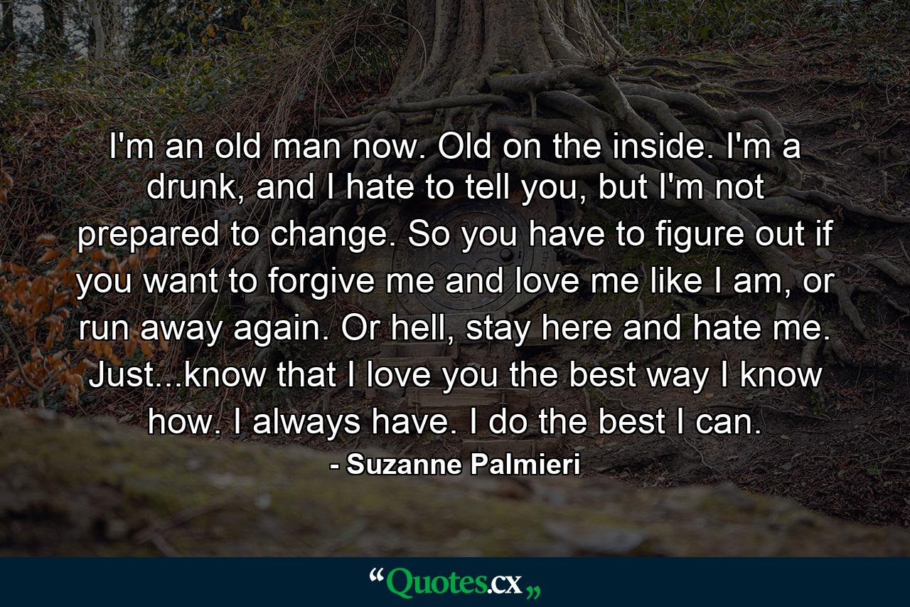 I'm an old man now. Old on the inside. I'm a drunk, and I hate to tell you, but I'm not prepared to change. So you have to figure out if you want to forgive me and love me like I am, or run away again. Or hell, stay here and hate me. Just...know that I love you the best way I know how. I always have. I do the best I can. - Quote by Suzanne Palmieri