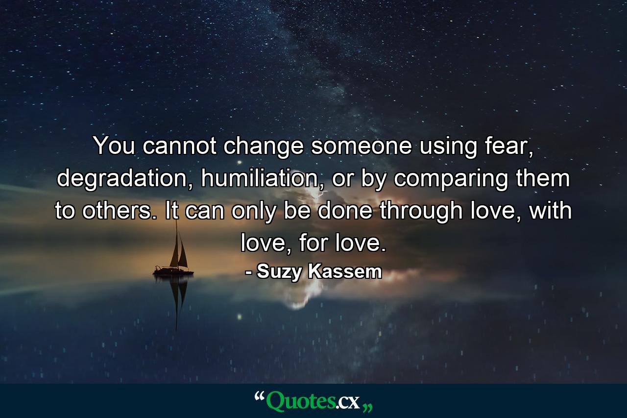 You cannot change someone using fear, degradation, humiliation, or by comparing them to others. It can only be done through love, with love, for love. - Quote by Suzy Kassem