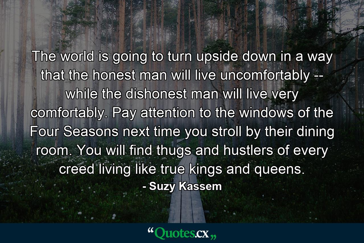 The world is going to turn upside down in a way that the honest man will live uncomfortably -- while the dishonest man will live very comfortably. Pay attention to the windows of the Four Seasons next time you stroll by their dining room. You will find thugs and hustlers of every creed living like true kings and queens. - Quote by Suzy Kassem