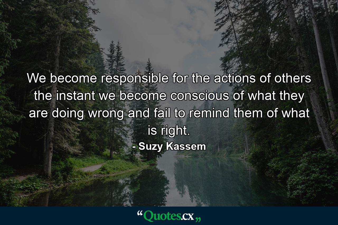 We become responsible for the actions of others the instant we become conscious of what they are doing wrong and fail to remind them of what is right. - Quote by Suzy Kassem